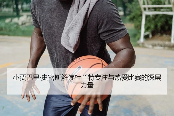 小贾巴里·史密斯解读杜兰特专注与热爱比赛的深层力量